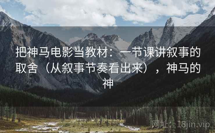 把神马电影当教材:一节课讲叙事的取舍(从叙事节奏看出来),神马的神 把神马电影当教材:一节课讲叙事的取舍(从叙事节奏看出来),神马的神