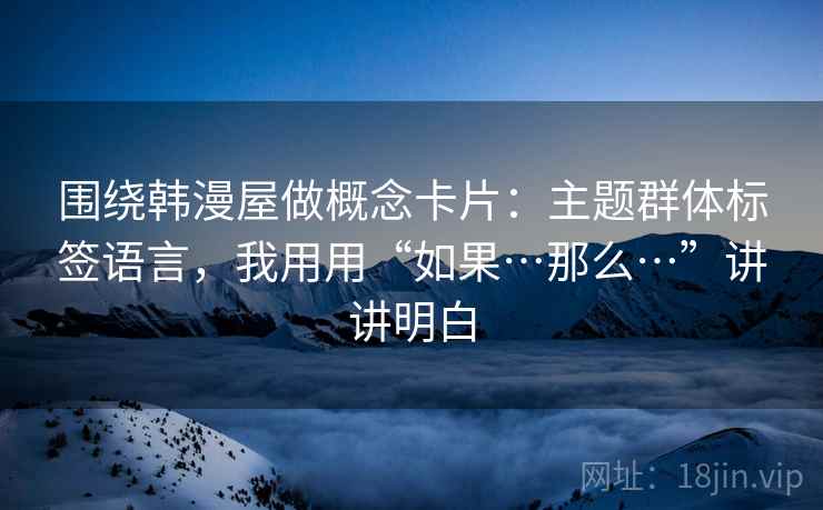 围绕韩漫屋做概念卡片:主题群体标签语言,我用用“如果…那么…”讲讲明白 围绕韩漫屋做概念卡片:主题群体标签语言,我用用“如果…那么…”讲讲明白