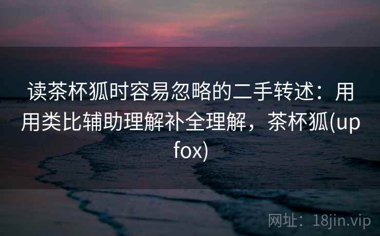 读茶杯狐时容易忽略的二手转述：用用类比辅助理解补全理解，茶杯狐(upfox)