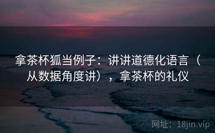 拿茶杯狐当例子：讲讲道德化语言（从数据角度讲），拿茶杯的礼仪