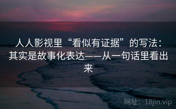 人人影视里“看似有证据”的写法：其实是故事化表达——从一句话里看出来