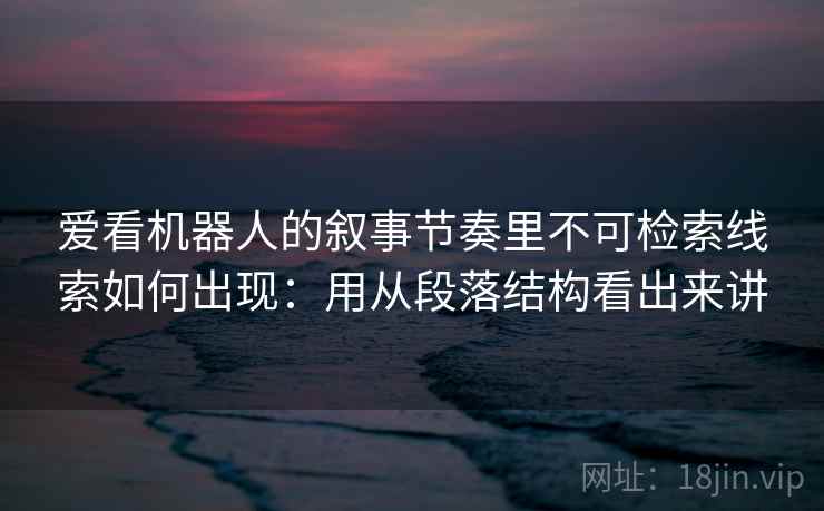爱看机器人的叙事节奏里不可检索线索如何出现：用从段落结构看出来讲