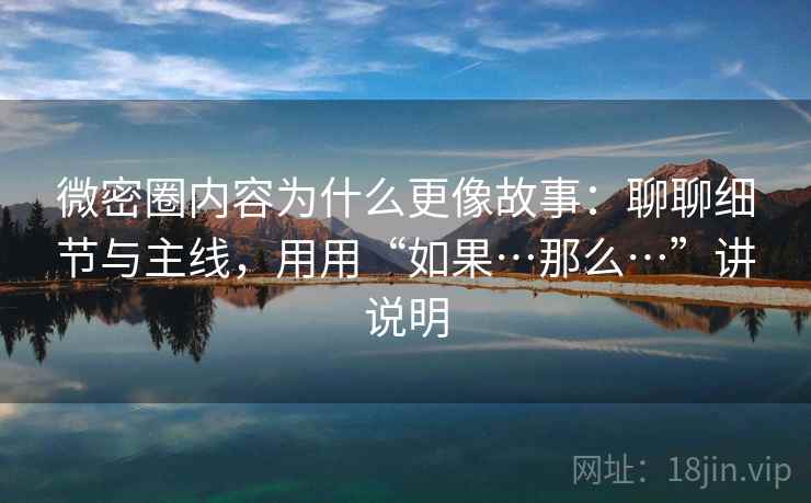 微密圈内容为什么更像故事：聊聊细节与主线，用用“如果…那么…”讲说明