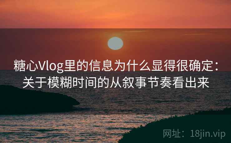 糖心Vlog里的信息为什么显得很确定：关于模糊时间的从叙事节奏看出来
