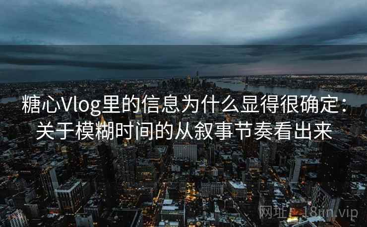 糖心Vlog里的信息为什么显得很确定：关于模糊时间的从叙事节奏看出来